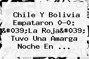 <b>Chile</b> Y <b>Bolivia</b> Empataron 0-0: 'La Roja' Tuvo Una Amarga Noche En ...