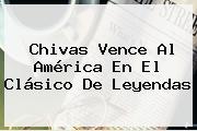<b>Chivas</b> Vence Al <b>América</b> En El Clásico De Leyendas