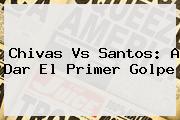 <b>Chivas Vs Santos</b>: A Dar El Primer Golpe