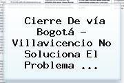 <b>Cierre</b> De <b>vía Bogotá</b> - <b>Villavicencio</b> No Soluciona El Problema ...