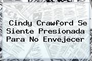 Cindy Crawford Se Siente Presionada Para No Envejecer