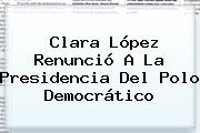 <b>Clara López</b> Renunció A La Presidencia Del Polo Democrático