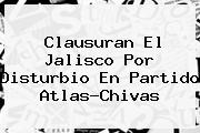 Clausuran El Jalisco Por Disturbio En Partido Atlas-<b>Chivas</b>