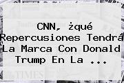 <b>CNN</b>, ¿qué Repercusiones Tendrá La Marca Con Donald Trump En La ...