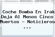 Coche Bomba En Irak Deja Al Menos Cinco Muertos - <b>Noticieros</b> <b>...</b>