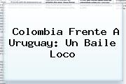 <b>Colombia</b> Frente A <b>Uruguay</b>: Un Baile Loco