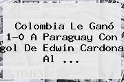 <b>Colombia</b> Le Ganó 1-0 A Paraguay Con <b>gol</b> De Edwin Cardona Al ...
