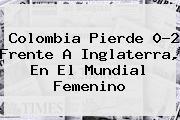 <b>Colombia</b> Pierde 0-2 Frente A Inglaterra, En El Mundial Femenino
