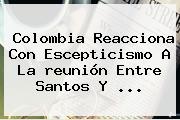 Colombia Reacciona Con Escepticismo A La <b>reunión</b> Entre <b>Santos</b> Y <b>...</b>