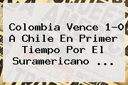Colombia Vence 1-0 A <b>Chile</b> En Primer Tiempo Por El Suramericano ...