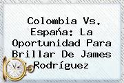 <b>Colombia Vs</b>. <b>España</b>: La Oportunidad Para Brillar De James Rodríguez