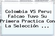 <b>Colombia VS Peru</b>: Falcao Tuvo Su Primera Practica Con La Selección <b>...</b>