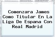 Comenzara James Como Titular En La Liga De Espana Con <b>Real Madrid</b>