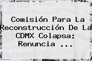 Comisión Para La Reconstrucción De La <b>CDMX</b> Colapsa: Renuncia ...