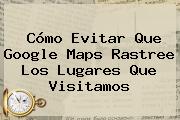 Cómo Evitar Que Google <b>Maps</b> Rastree Los Lugares Que Visitamos