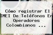 Cómo <b>registrar</b> El IMEI De Teléfonos En Operadores Colombianos ...