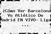 ¿Cómo Ver <b>Barcelona Vs Atlético De Madrid</b> EN VIVO? Liga ...