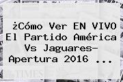 ¿Cómo Ver EN VIVO El Partido <b>América Vs Jaguares</b>? Apertura 2016 ...