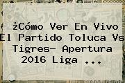 ¿Cómo Ver En Vivo El Partido <b>Toluca Vs Tigres</b>? Apertura 2016 Liga ...