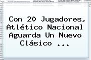Con 20 Jugadores, Atlético <b>Nacional</b> Aguarda Un Nuevo Clásico ...
