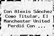 Ver con alexis sanchez como titular el manchester united perdio con Con Alexis Sánchez Como Titular, El <b>Manchester United</b> Perdió Con ...