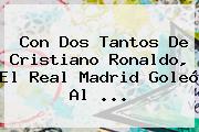 Con Dos Tantos De Cristiano Ronaldo, El <b>Real Madrid</b> Goleó Al ...