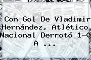 Con Gol De Vladimir Hernández, <b>Atlético Nacional</b> Derrotó 1-0 A ...