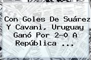 Con Goles De Suárez Y Cavani, <b>Uruguay</b> Ganó Por 2-0 A <b>República</b> ...