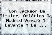 Con Jackson De Titular, <b>Atlético De Madrid</b> Venció A Levante Y Es <b>...</b>
