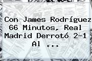 Con James Rodríguez 66 Minutos, <b>Real Madrid</b> Derrotó 2-1 Al ...