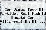 Con James Todo El Partido, <b>Real Madrid</b> Empató Con <b>Villarreal</b> En El ...