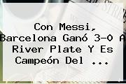 Con Messi, <b>Barcelona</b> Ganó 3-0 A <b>River Plate</b> Y Es Campeón Del <b>...</b>