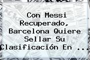 Con Messi Recuperado, <b>Barcelona</b> Quiere Sellar Su Clasificación En ...