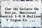 Con Un Golazo De Borja, <b>Nacional</b> Venció 1-0 A Bolívar Y Sigue En ...