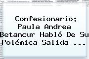 Confesionario: <b>Paula Andrea Betancur</b> Habló De Su Polémica Salida <b>...</b>