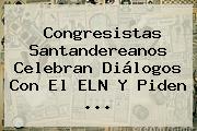 Congresistas Santandereanos Celebran Diálogos Con El ELN Y Piden <b>...</b>