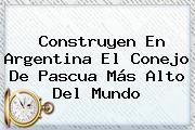 Construyen En Argentina El Conejo De <b>Pascua</b> Más Alto Del Mundo