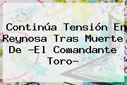 Continúa Tensión En Reynosa Tras Muerte De ?El <b>Comandante Toro</b>?
