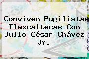 Conviven Pugilistas Tlaxcaltecas Con <b>Julio César Chávez Jr</b>.