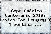<b>Copa América</b> Centenario <b>2016</b>: México Con Uruguay Y Argentina <b>...</b>