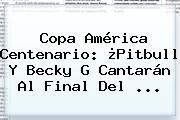 Copa América Centenario: ¿<b>Pitbull</b> Y Becky G Cantarán Al Final Del ...