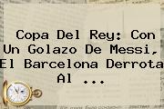<b>Copa Del Rey</b>: Con Un Golazo De Messi, El Barcelona Derrota Al <b>...</b>