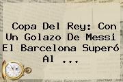 Copa Del Rey: Con Un Golazo De Messi El <b>Barcelona</b> Superó Al ...
