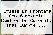 Crisis En Frontera Con Venezuela Caminos De Colombia Tras Cumbre <b>...</b>