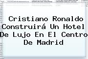 <b>Cristiano Ronaldo</b> Construirá Un Hotel De Lujo En El Centro De Madrid