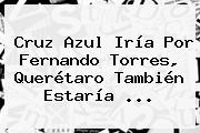 Ver cruz azul iria por fernando torres queretaro tambien estaria Cruz Azul Iría Por <b>Fernando Torres</b>, Querétaro También Estaría ...