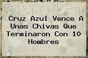Ver cruz azul vence a unas chivas que terminaron con 10 hombres <b>Cruz Azul</b> Vence A Unas <b>Chivas</b> Que Terminaron Con 10 Hombres