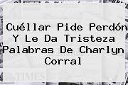 Cuéllar Pide Perdón Y Le Da Tristeza Palabras De <b>Charlyn Corral</b>