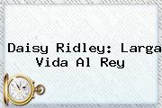 <b>Daisy Ridley</b>: Larga Vida Al Rey