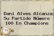 <b>Dani Alves</b> Alcanza Su Partido Número 100 En Champions